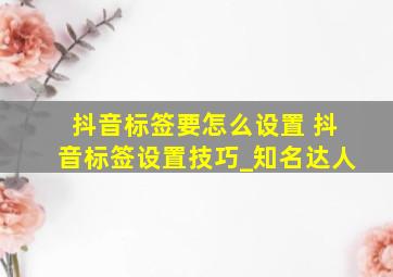 抖音标签要怎么设置 抖音标签设置技巧_知名达人